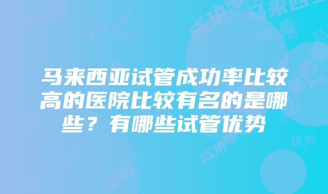 马来西亚试管成功率比较高的医院比较有名的是哪些？有哪些试管优势