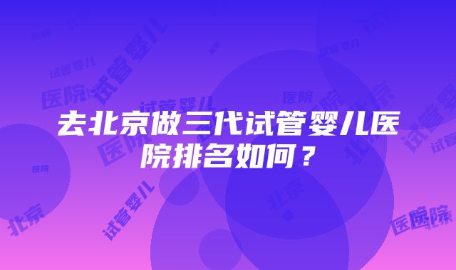 去北京做三代试管婴儿医院排名如何？