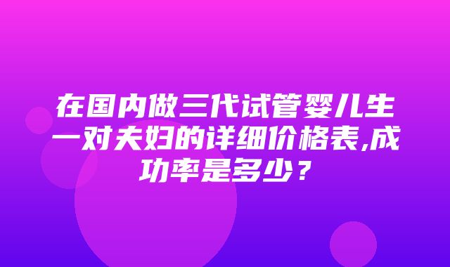 在国内做三代试管婴儿生一对夫妇的详细价格表,成功率是多少？