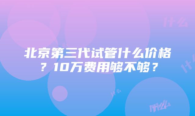 北京第三代试管什么价格？10万费用够不够？