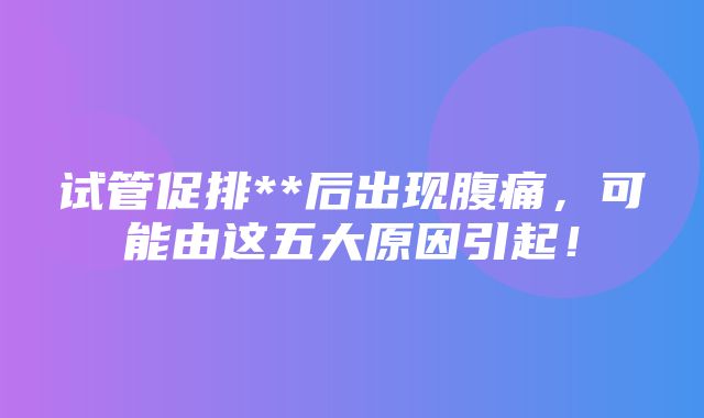 试管促排**后出现腹痛，可能由这五大原因引起！