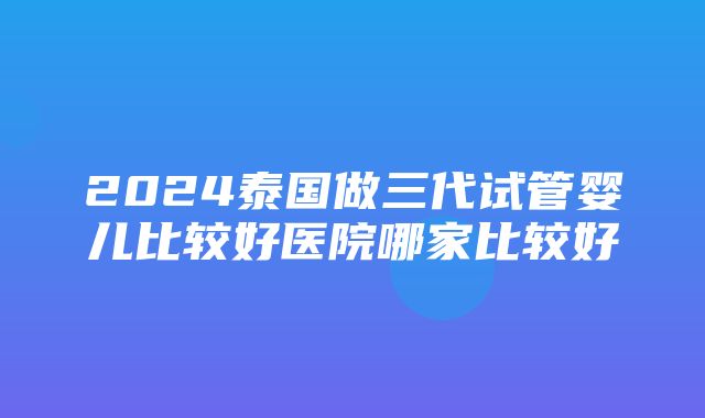 2024泰国做三代试管婴儿比较好医院哪家比较好