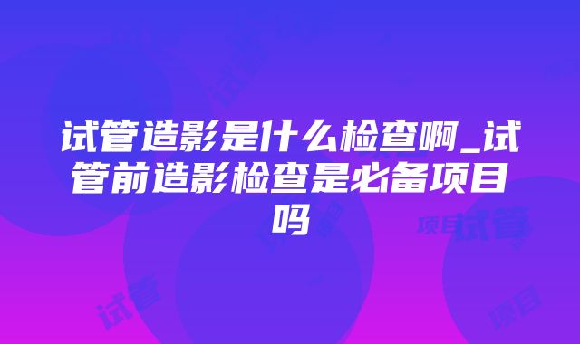 试管造影是什么检查啊_试管前造影检查是必备项目吗