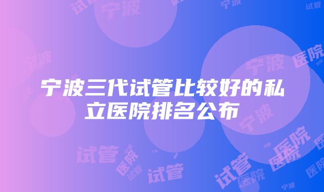 宁波三代试管比较好的私立医院排名公布