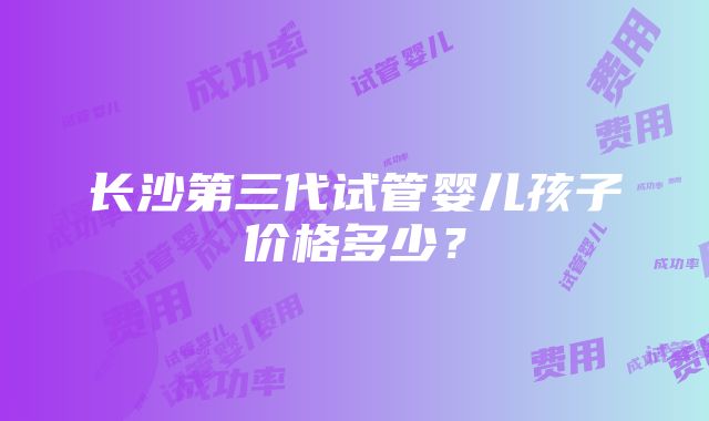 长沙第三代试管婴儿孩子价格多少？