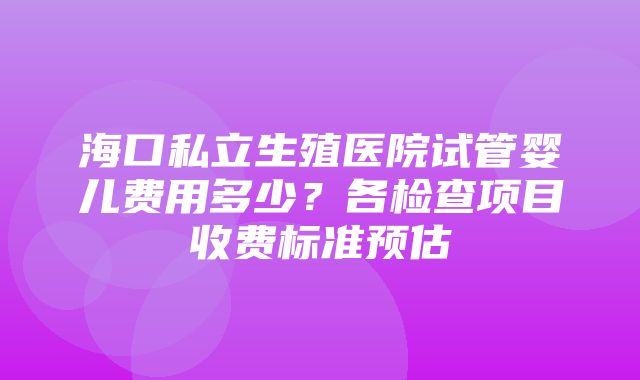 海口私立生殖医院试管婴儿费用多少？各检查项目收费标准预估