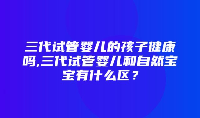 三代试管婴儿的孩子健康吗,三代试管婴儿和自然宝宝有什么区？