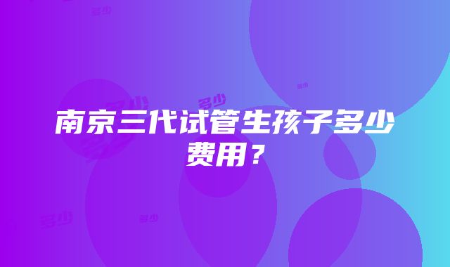 南京三代试管生孩子多少费用？