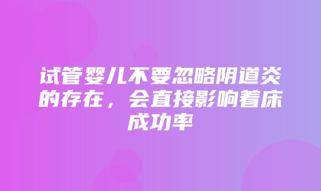 试管婴儿不要忽略阴道炎的存在，会直接影响着床成功率