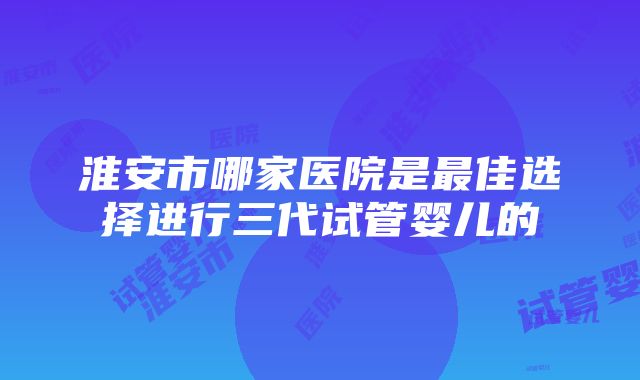 淮安市哪家医院是最佳选择进行三代试管婴儿的