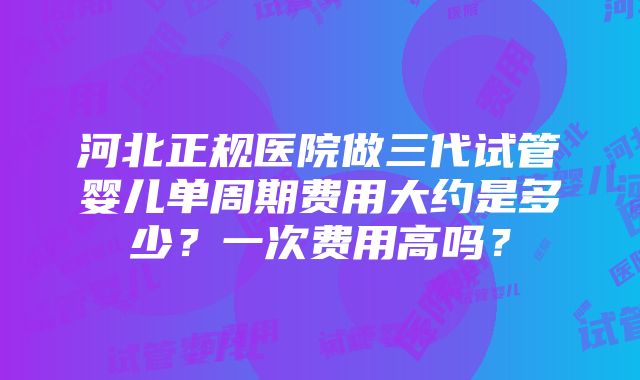 河北正规医院做三代试管婴儿单周期费用大约是多少？一次费用高吗？