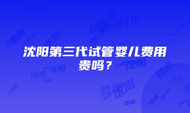 沈阳第三代试管婴儿费用贵吗？