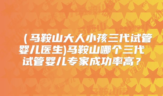 （马鞍山大人小孩三代试管婴儿医生)马鞍山哪个三代试管婴儿专家成功率高？