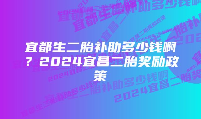 宜都生二胎补助多少钱啊？2024宜昌二胎奖励政策