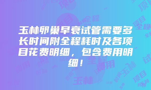 玉林卵巢早衰试管需要多长时间附全程耗时及各项目花费明细，包含费用明细！