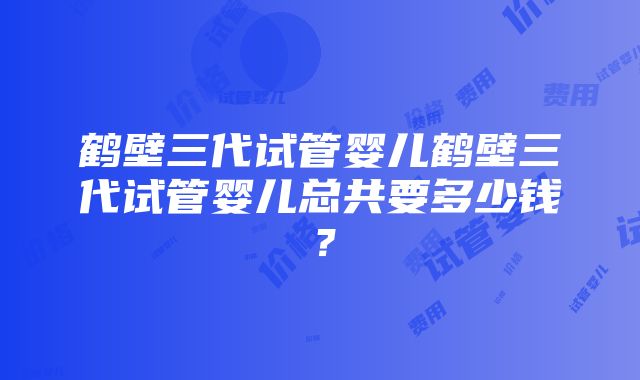 鹤壁三代试管婴儿鹤壁三代试管婴儿总共要多少钱？