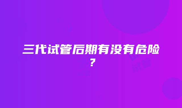 三代试管后期有没有危险？