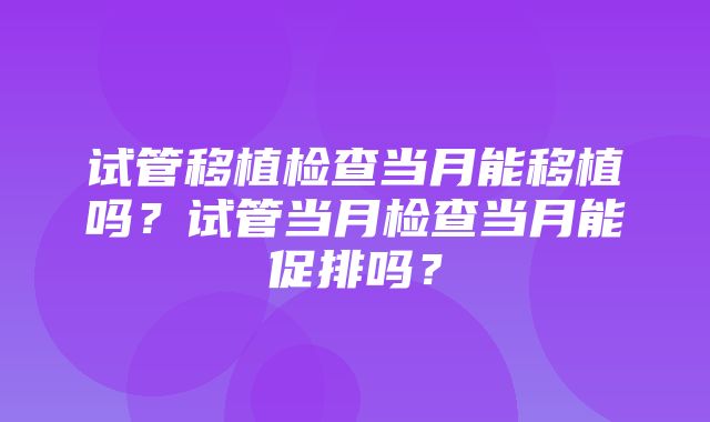 试管移植检查当月能移植吗？试管当月检查当月能促排吗？