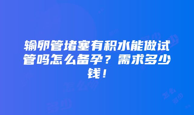 输卵管堵塞有积水能做试管吗怎么备孕？需求多少钱！