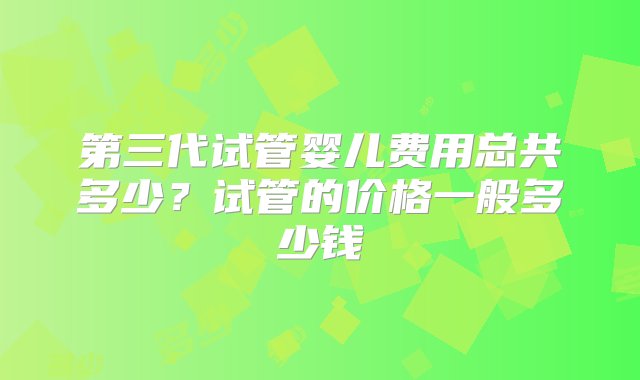 第三代试管婴儿费用总共多少？试管的价格一般多少钱