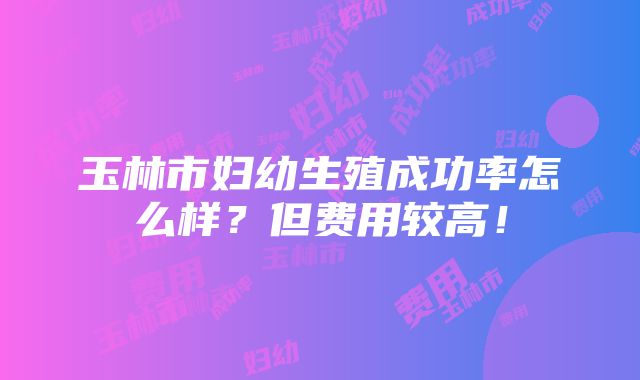 玉林市妇幼生殖成功率怎么样？但费用较高！