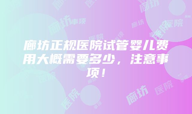 廊坊正规医院试管婴儿费用大概需要多少，注意事项！