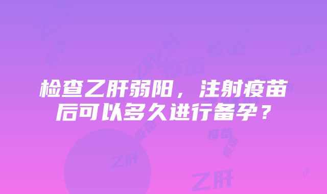 检查乙肝弱阳，注射疫苗后可以多久进行备孕？