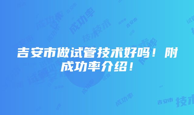 吉安市做试管技术好吗！附成功率介绍！