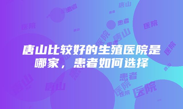 唐山比较好的生殖医院是哪家，患者如何选择