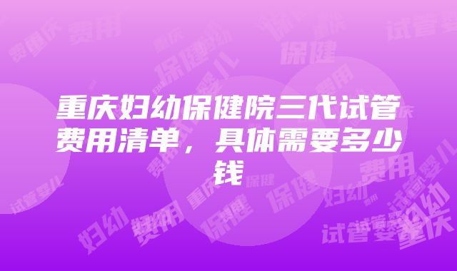 重庆妇幼保健院三代试管费用清单，具体需要多少钱