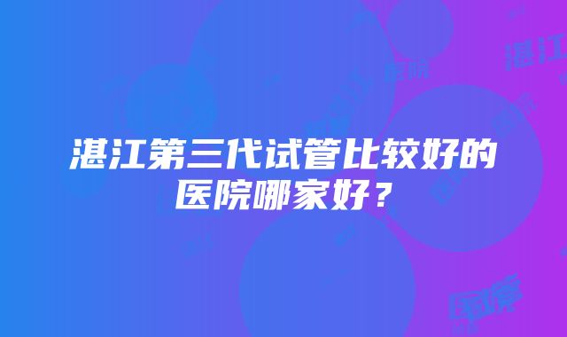 湛江第三代试管比较好的医院哪家好？