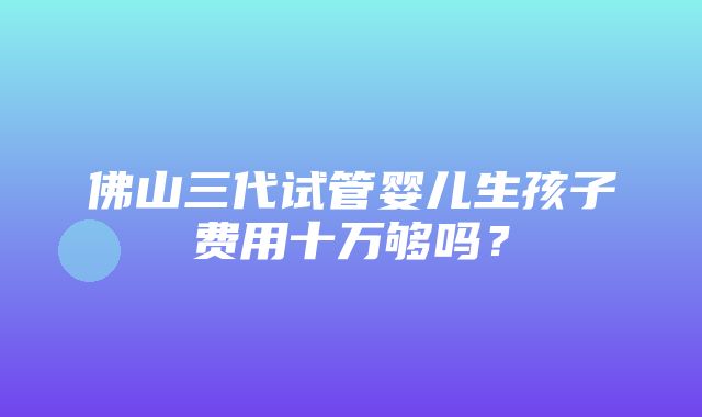 佛山三代试管婴儿生孩子费用十万够吗？