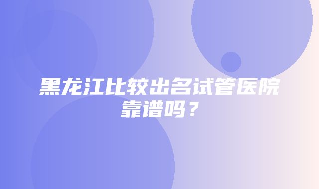 黑龙江比较出名试管医院靠谱吗？