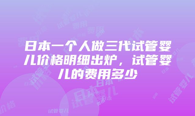 日本一个人做三代试管婴儿价格明细出炉，试管婴儿的费用多少