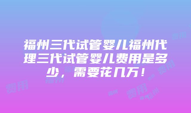 福州三代试管婴儿福州代理三代试管婴儿费用是多少，需要花几万！