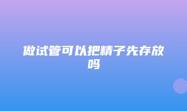 做试管可以把精子先存放吗