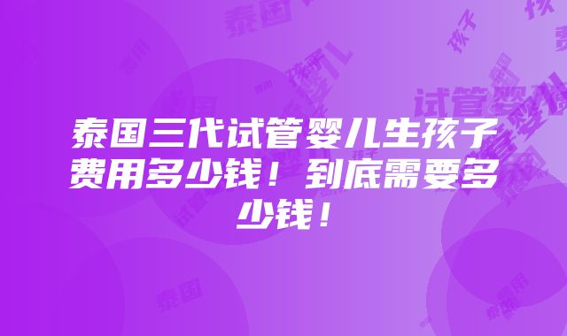 泰国三代试管婴儿生孩子费用多少钱！到底需要多少钱！