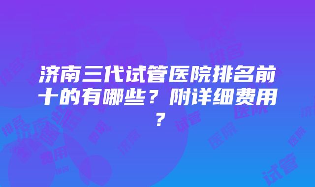 济南三代试管医院排名前十的有哪些？附详细费用？