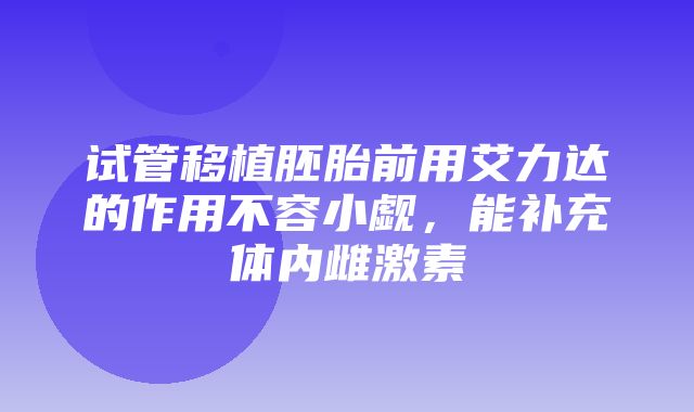 试管移植胚胎前用艾力达的作用不容小觑，能补充体内雌激素