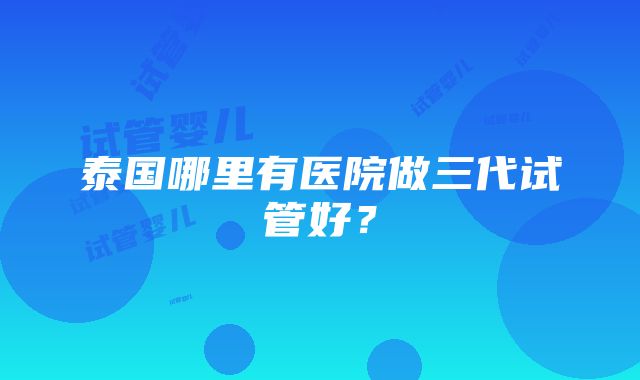 泰国哪里有医院做三代试管好？