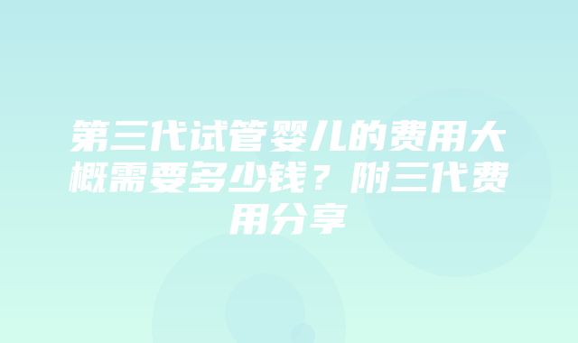 第三代试管婴儿的费用大概需要多少钱？附三代费用分享