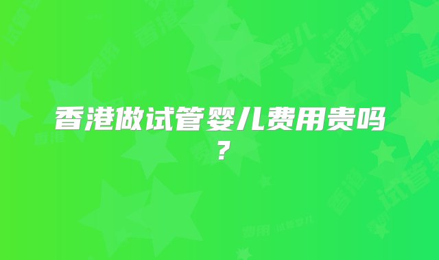 香港做试管婴儿费用贵吗？