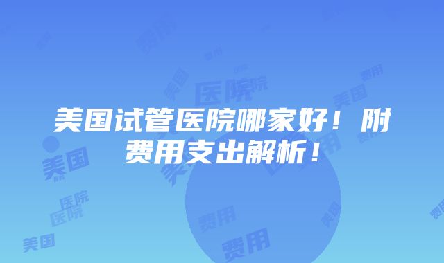 美国试管医院哪家好！附费用支出解析！