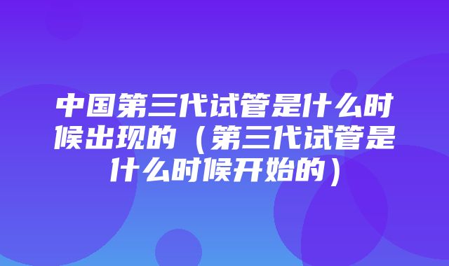 中国第三代试管是什么时候出现的（第三代试管是什么时候开始的）