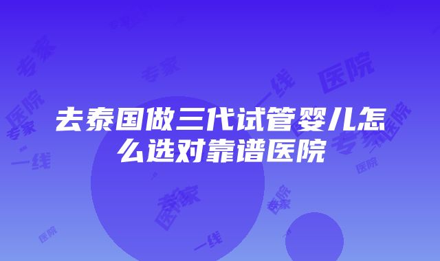 去泰国做三代试管婴儿怎么选对靠谱医院