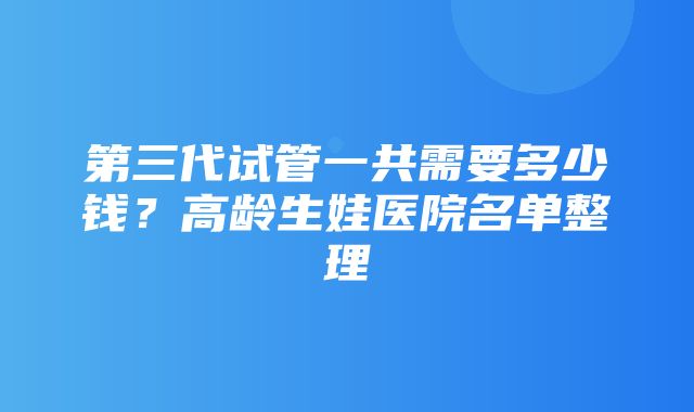 第三代试管一共需要多少钱？高龄生娃医院名单整理