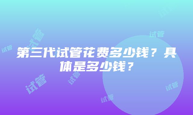 第三代试管花费多少钱？具体是多少钱？