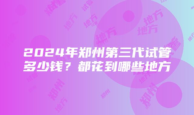 2024年郑州第三代试管多少钱？都花到哪些地方