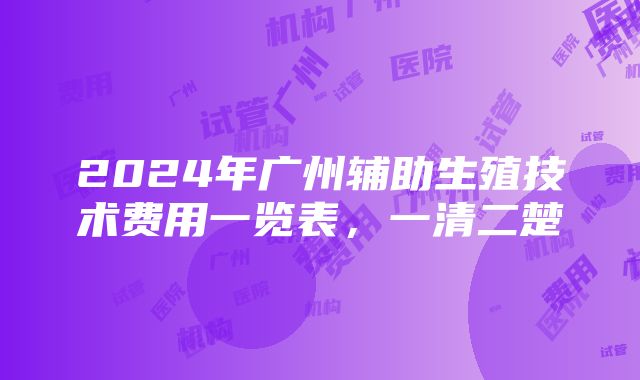 2024年广州辅助生殖技术费用一览表，一清二楚