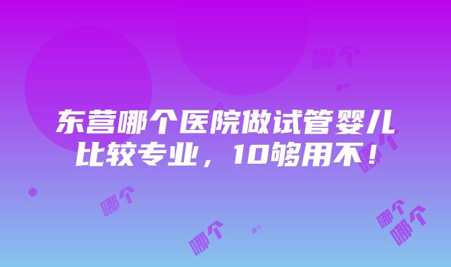 东营哪个医院做试管婴儿比较专业，10够用不！